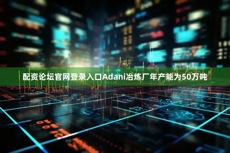 配资论坛官网登录入口Adani冶炼厂年产能为50万吨