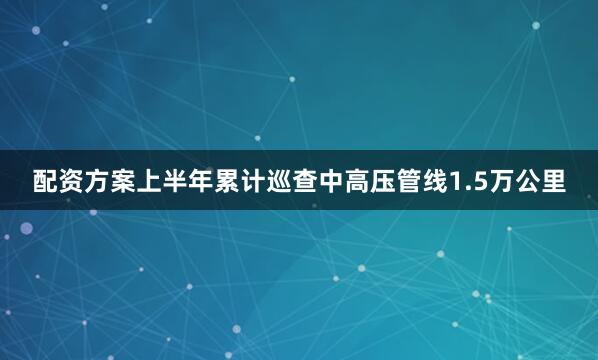 配资方案上半年累计巡查中高压管线1.5万公里