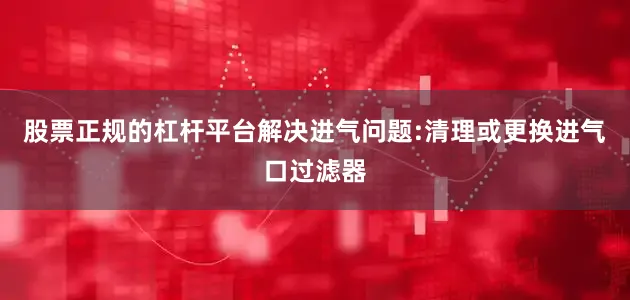 股票正规的杠杆平台解决进气问题:清理或更换进气口过滤器