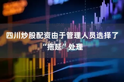 四川炒股配资由于管理人员选择了“拖延”处理