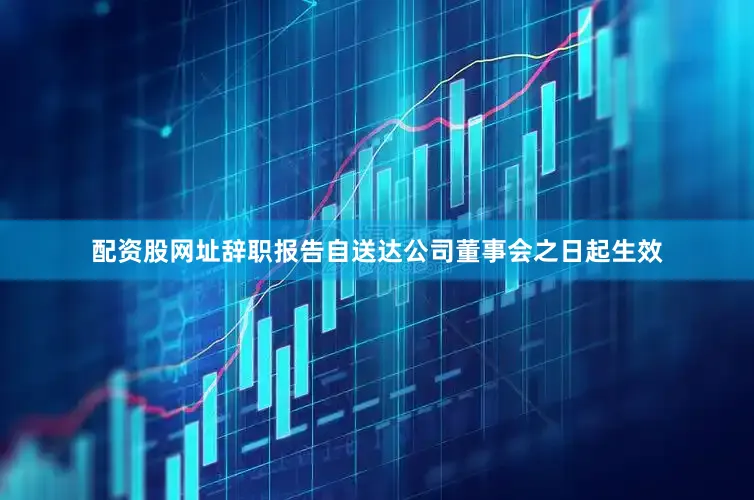 配资股网址辞职报告自送达公司董事会之日起生效