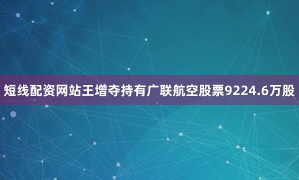 短线配资网站王增夺持有广联航空股票9224.6万股