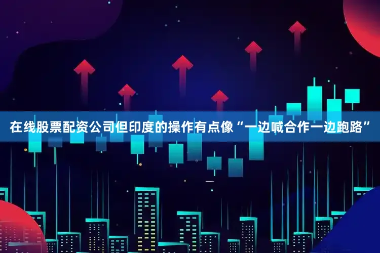 在线股票配资公司但印度的操作有点像“一边喊合作一边跑路”