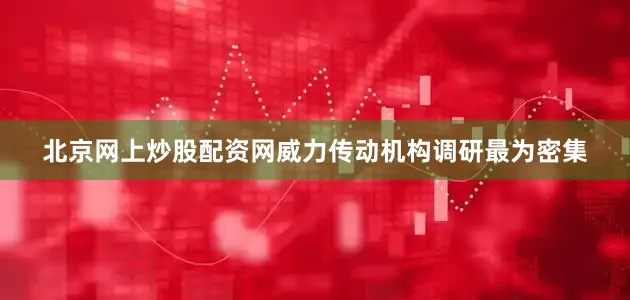 北京网上炒股配资网威力传动机构调研最为密集