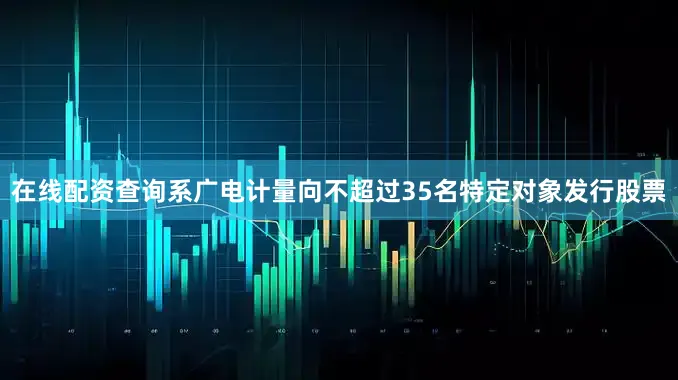 在线配资查询系广电计量向不超过35名特定对象发行股票