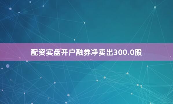 配资实盘开户融券净卖出300.0股