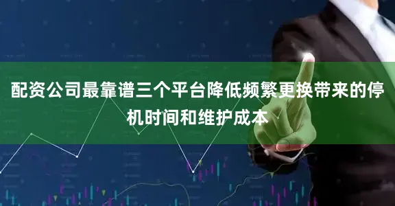 配资公司最靠谱三个平台降低频繁更换带来的停机时间和维护成本