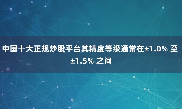 中国十大正规炒股平台其精度等级通常在±1.0% 至 ±1.5% 之间