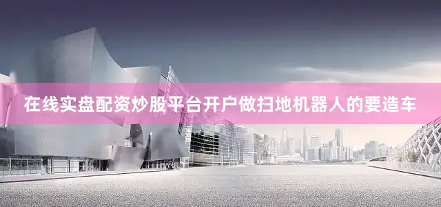 在线实盘配资炒股平台开户做扫地机器人的要造车