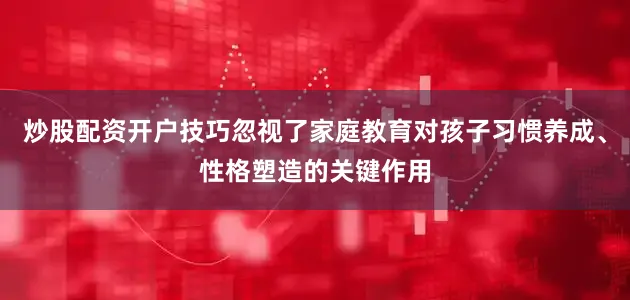 炒股配资开户技巧忽视了家庭教育对孩子习惯养成、性格塑造的关键作用