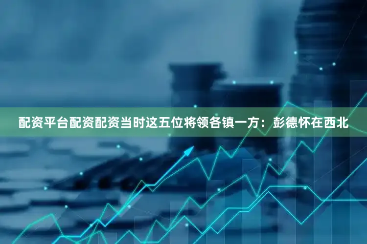 配资平台配资配资当时这五位将领各镇一方：彭德怀在西北